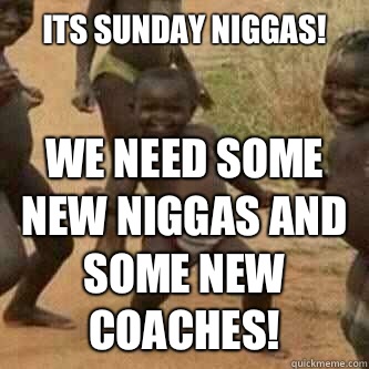 Its Sunday Niggas!
 We need some new Niggas and some new coaches!  Its friday niggas