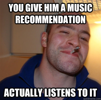 you give him a music recommendation actually listens to it - you give him a music recommendation actually listens to it  GoodGuyGreg