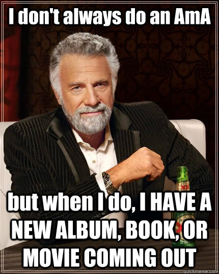 I don't always do an AmA but when I do, I HAVE A NEW ALBUM, BOOK, OR MOVIE COMING OUT  The Most Interesting Man In The World