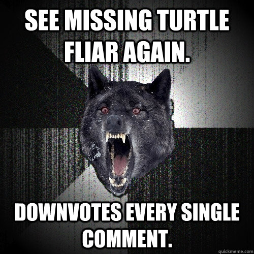 See missing turtle fliar again. Downvotes every single comment.  Insanity Wolf