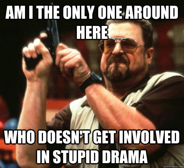 am I the only one around here WHO DOESN't get involved in stupid drama - am I the only one around here WHO DOESN't get involved in stupid drama  Angry Walter