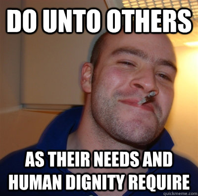 Do unto others as their needs and human dignity require  GoodGuyGreg