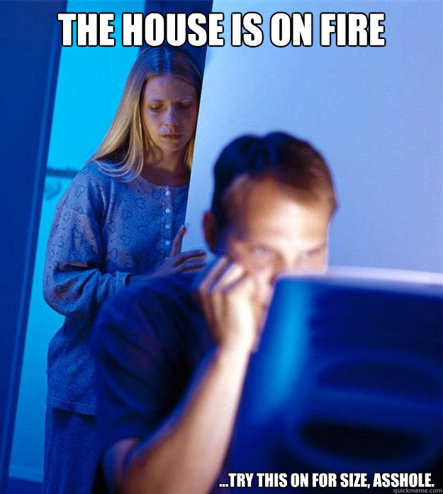 the house is on fire ...try this on for size, asshole.  Redditors Wife