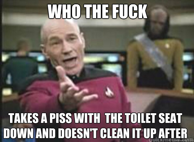 who the fuck Takes a piss with  the toilet seat down and doesn't clean it up after   What the Fuck