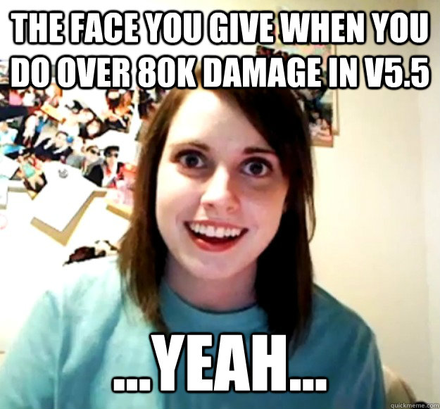 The face you give when you do over 80k damage in v5.5 ...Yeah...  Overly Attached Girlfriend