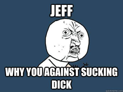 JEFF WHY YOU AGAINST SUCKING DICK  Y U No