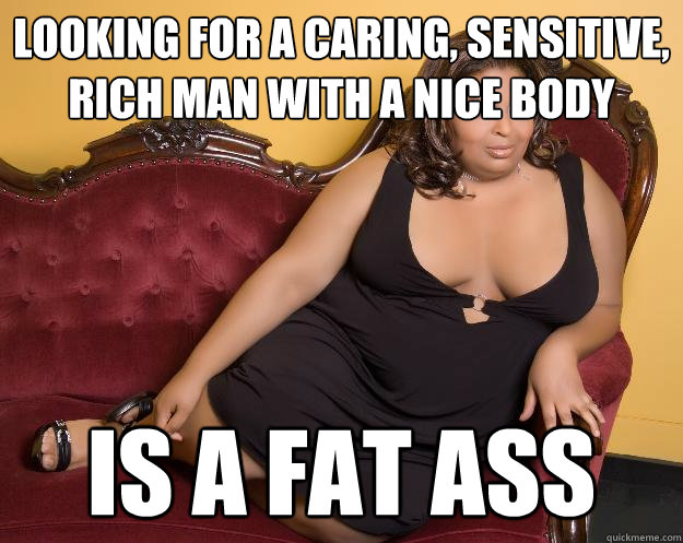 Looking for a caring, sensitive, rich man with a nice body Is a fat ass  