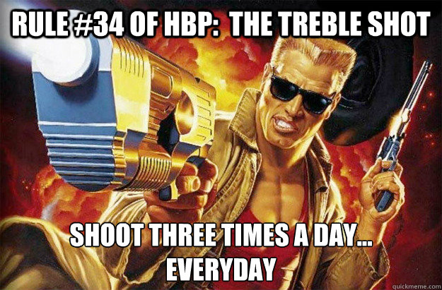 Rule #34 of hbp:  The Treble Shot Shoot three times a day...
Everyday - Rule #34 of hbp:  The Treble Shot Shoot three times a day...
Everyday  Hipster Duke Nukem