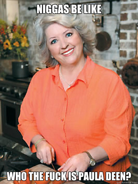 Niggas be like Who the fuck is Paula Deen?  Paula Deen