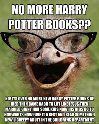 no more harry potter books?? no! its over no more new harry potter books he died then came back to life like jesus then married ginny had some kids now his kids go to hogwarts now give it a rest and read something new u creepy adult in the childrens depar  Judgmental Bookseller Ostrich