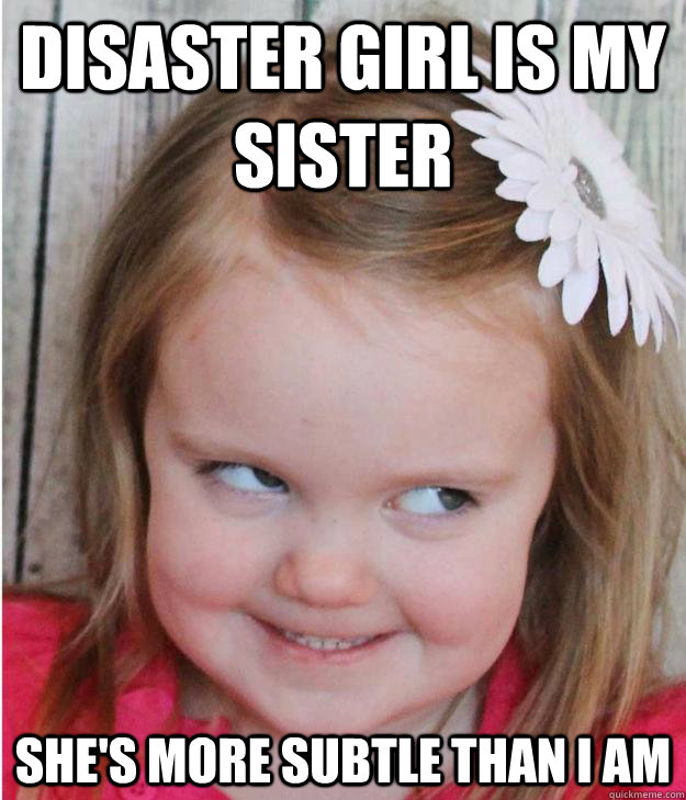 Disaster girl is my sister she's more subtle than i am  