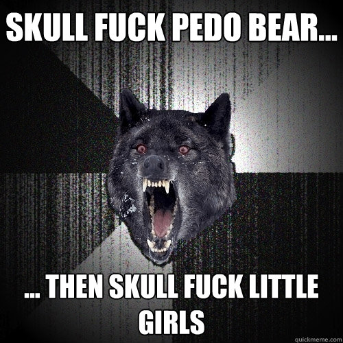 Skull fuck Pedo Bear... ... then skull fuck little girls  Insanity Wolf