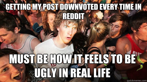 Getting my post downvoted every time in reddit must be how it feels to be ugly in real life  Sudden Clarity Clarence