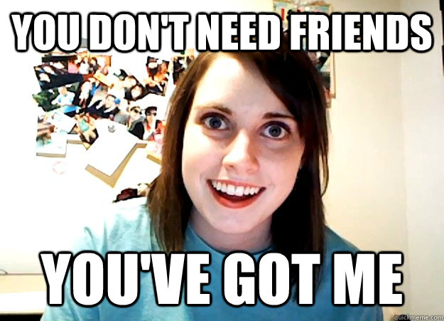 You don't need friends You've got me  Overly Attached Girlfriend