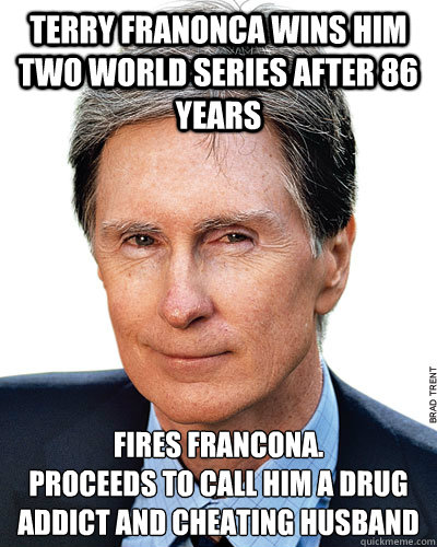 Terry franonca wins him two world series after 86 years fires francona. 
proceeds to call him a drug addict and cheating husband - Terry franonca wins him two world series after 86 years fires francona. 
proceeds to call him a drug addict and cheating husband  Misc