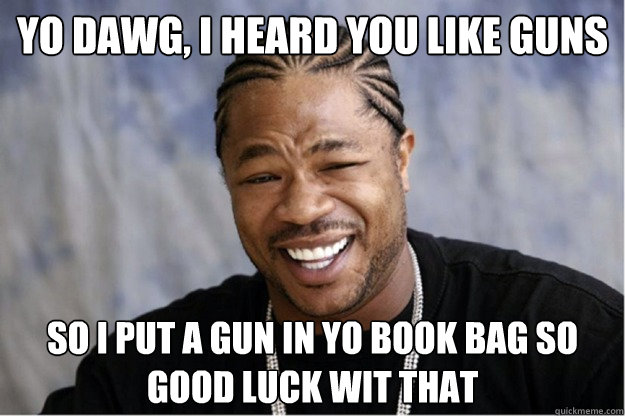 yo dawg, i heard you like guns so i put a gun in yo book bag so good luck wit that  Shakesspear Yo dawg