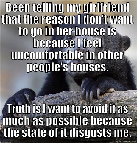 BEEN TELLING MY GIRLFRIEND THAT THE REASON I DON'T WANT TO GO IN HER HOUSE IS BECAUSE I FEEL UNCOMFORTABLE IN OTHER PEOPLE'S HOUSES. TRUTH IS I WANT TO AVOID IT AS MUCH AS POSSIBLE BECAUSE THE STATE OF IT DISGUSTS ME. Confession Bear