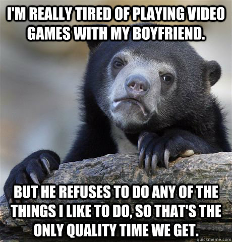 I'm really tired of playing video games with my boyfriend. But he refuses to do any of the things I like to do, so that's the only quality time we get. - I'm really tired of playing video games with my boyfriend. But he refuses to do any of the things I like to do, so that's the only quality time we get.  Confession Bear
