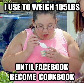 I USE TO WEIGH 105LBS UNTIL FACEBOOK BECOME  COOKBOOK  