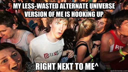 My less-wasted Alternate Universe version of me is hooking up Right Next to Me^  Sudden Clarity Clarence