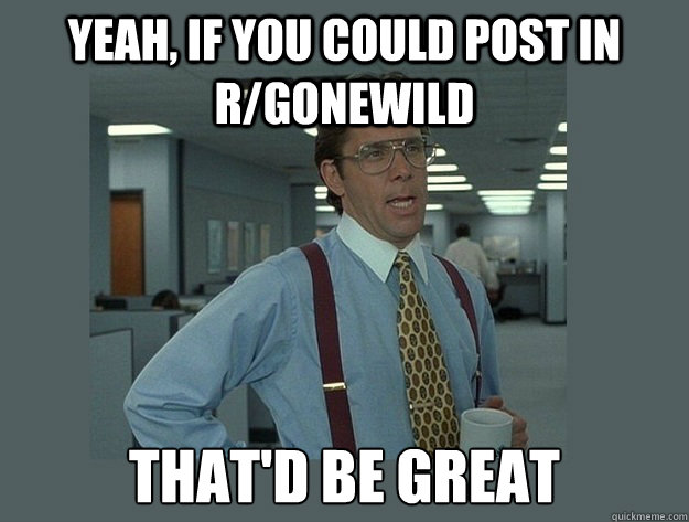 yeah, If you could post in r/gonewild That'd be great - yeah, If you could post in r/gonewild That'd be great  Office Space Lumbergh