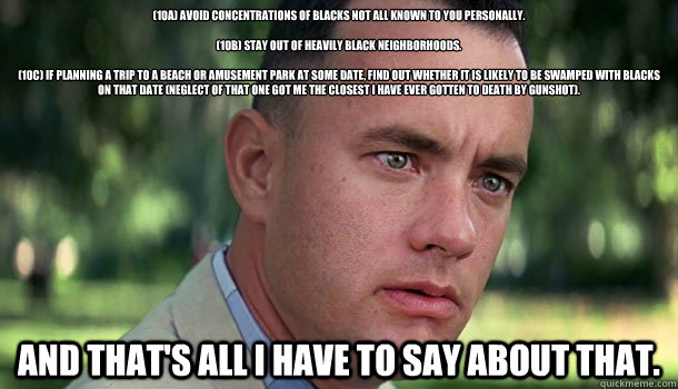 (10a) Avoid concentrations of blacks not all known to you personally.

(10b) Stay out of heavily black neighborhoods.

(10c) If planning a trip to a beach or amusement park at some date, find out whether it is likely to be swamped with blacks on that date  Offensive Forrest Gump
