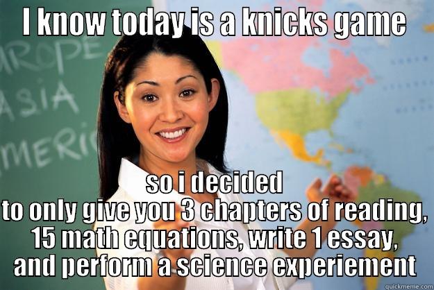 I KNOW TODAY IS A KNICKS GAME SO I DECIDED TO ONLY GIVE YOU 3 CHAPTERS OF READING, 15 MATH EQUATIONS, WRITE 1 ESSAY, AND PERFORM A SCIENCE EXPERIEMENT Unhelpful High School Teacher