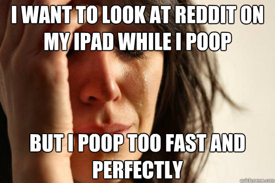 I want to look at reddit on my iPad while I poop but i poop too fast and perfectly  First World Problems