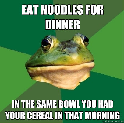 Eat noodles for dinner in the same bowl you had your cereal in that morning  Foul Bachelor Frog