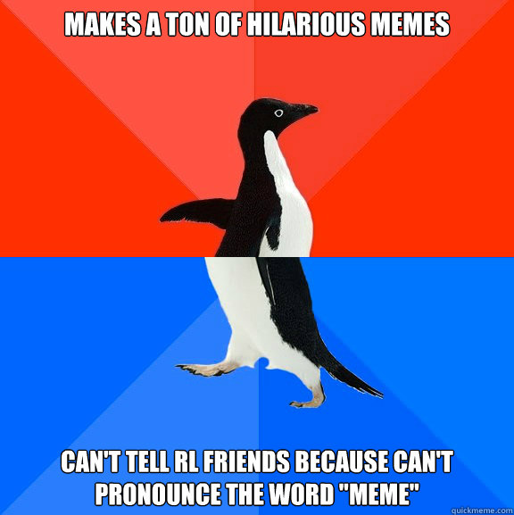 Makes a ton of hilarious memes Can't tell RL friends because can't pronounce the word 