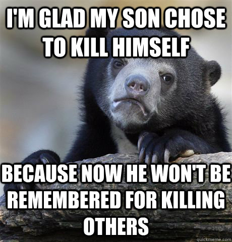 I'm glad my son chose to kill himself because now he won't be remembered for killing others   Confession Bear