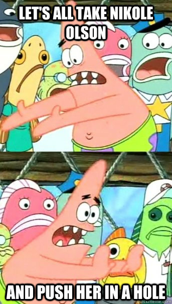 Let's all take nikole olson and push her in a hole  Push it somewhere else Patrick