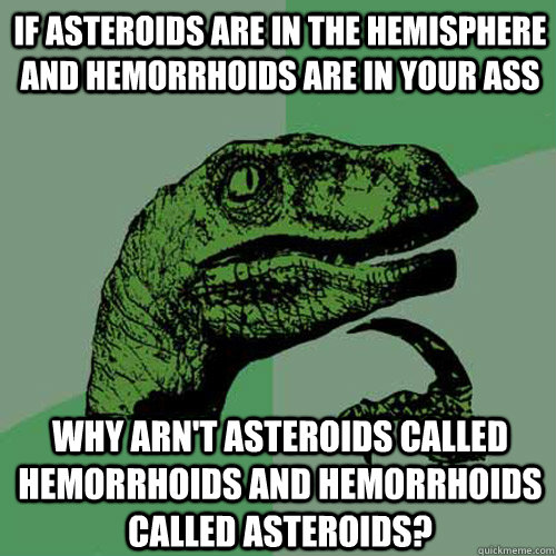 If asteroids are in the hemisphere and hemorrhoids are in your ass   Why arn't asteroids called hemorrhoids and hemorrhoids called asteroids?  Philosoraptor