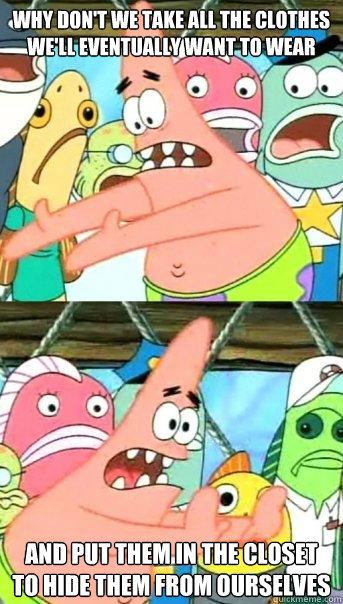 why don't we take all the clothes we'll eventually want to wear and put them in the closet to hide them from ourselves  Push it somewhere else Patrick
