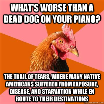 What's worse than a dead dog on your piano? The trail of tears, where many Native Americans suffered from exposure, disease, and starvation while en route to their destinations  - What's worse than a dead dog on your piano? The trail of tears, where many Native Americans suffered from exposure, disease, and starvation while en route to their destinations   Anti-Joke Chicken