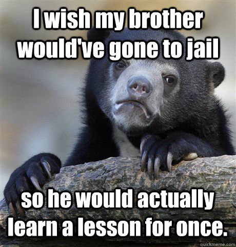 I wish my brother would've gone to jail so he would actually learn a lesson for once.  Confession Bear