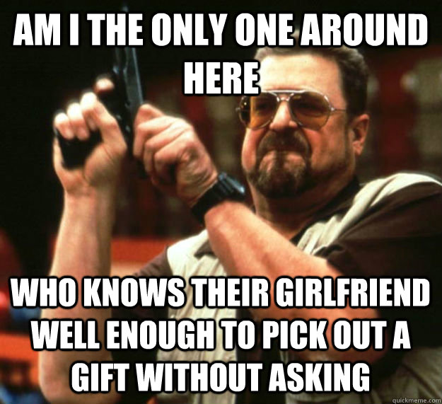 AM I THE ONLY ONE AROUND HERE WHO KNOWS THEIR GIRLFRIEND WELL ENOUGH TO PICK OUT A GIFT WITHOUT ASKING  