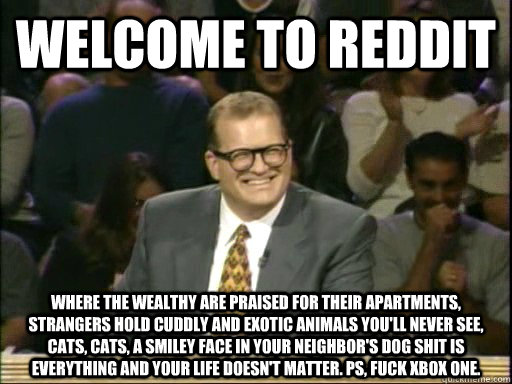 Welcome to reddit Where the wealthy are praised for their apartments, strangers hold cuddly and exotic animals you'll never see, cats, cats, a smiley face in your neighbor's dog shit is everything and your life doesn't matter. ps, fuck xbox one.   Drew Carey Whose Line