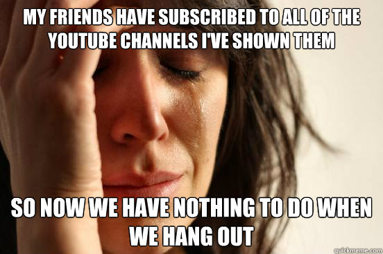 my friends have subscribed to all of the youtube channels i've shown them so now we have nothing to do when we hang out  First World Problems
