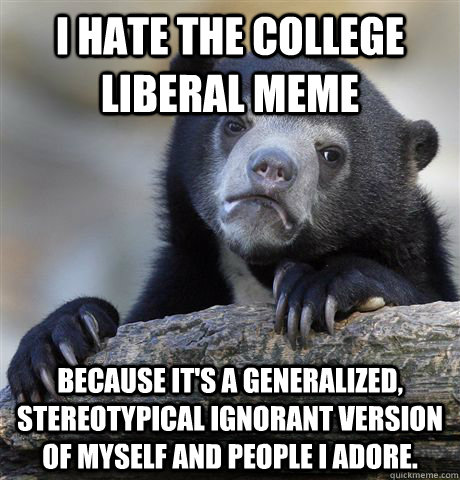 I hate the college liberal meme Because it's a generalized, stereotypical ignorant version of myself and people I adore.  Confession Bear