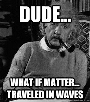 dude... what if matter... traveled in waves  