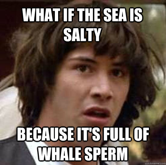 What if the sea is salty Because it's full of whale sperm  conspiracy keanu