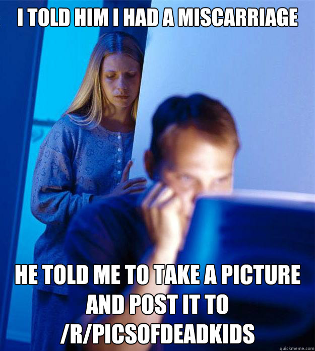 i told him i had a miscarriage he told me to take a picture and post it to /r/picsofdeadkids  Redditors Wife