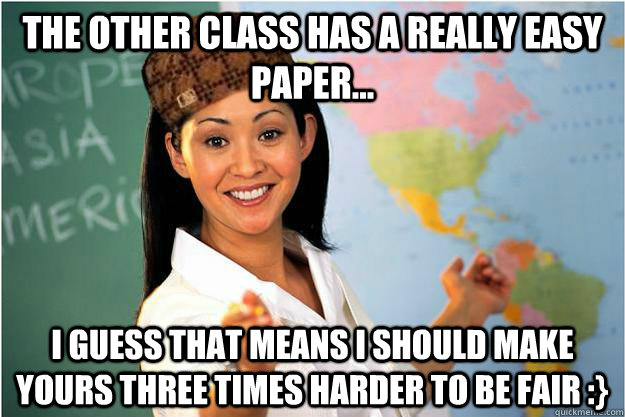 The other class has a really easy paper... I guess that means I should make yours three times harder to be fair :}  Scumbag Teacher