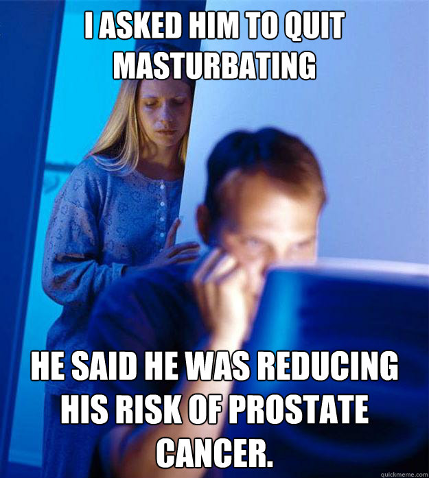 I asked him to quit masturbating He said he was reducing his risk of Prostate Cancer.  RedditorsWife