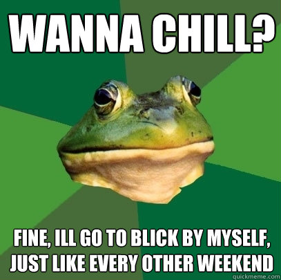 wanna chill? fine, ill go to blick by myself, just like every other weekend  Foul Bachelor Frog