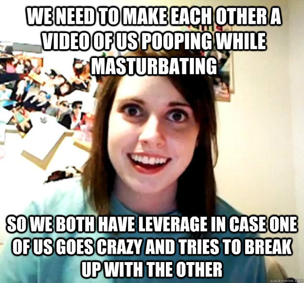 We need to make each other a video of us pooping while masturbating So we both have leverage in case one of us goes crazy and tries to break up with the other - We need to make each other a video of us pooping while masturbating So we both have leverage in case one of us goes crazy and tries to break up with the other  Overly Attached Girlfriend