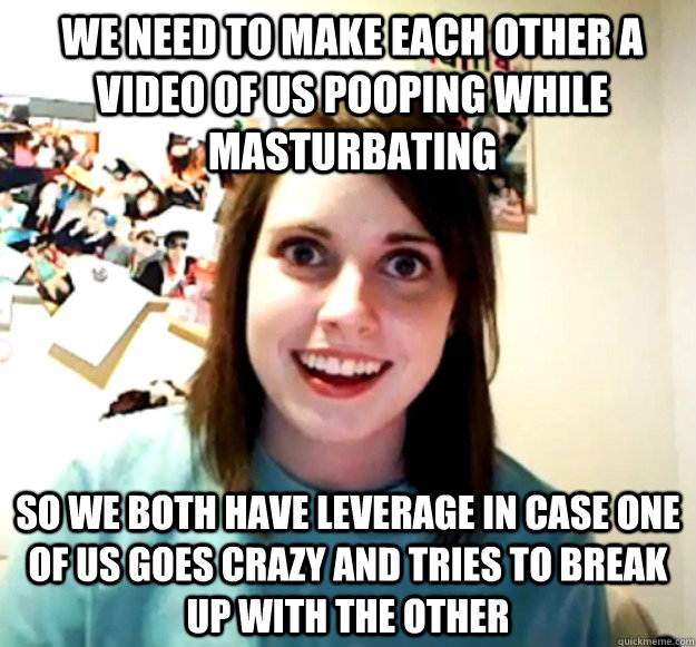 We need to make each other a video of us pooping while masturbating So we both have leverage in case one of us goes crazy and tries to break up with the other  Overly Attached Girlfriend