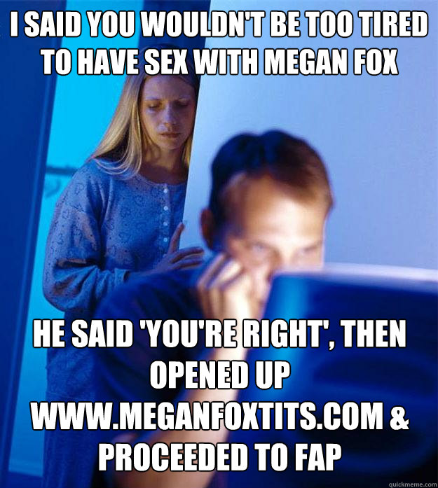 i said you wouldn't be too tired to have sex with megan fox he said 'you're right', then opened up www.meganfoxtits.com & proceeded to fap  Redditors Wife
