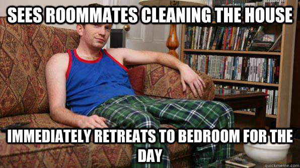 Sees roommates cleaning the house Immediately retreats to bedroom for the day - Sees roommates cleaning the house Immediately retreats to bedroom for the day  Scumbag Roommate